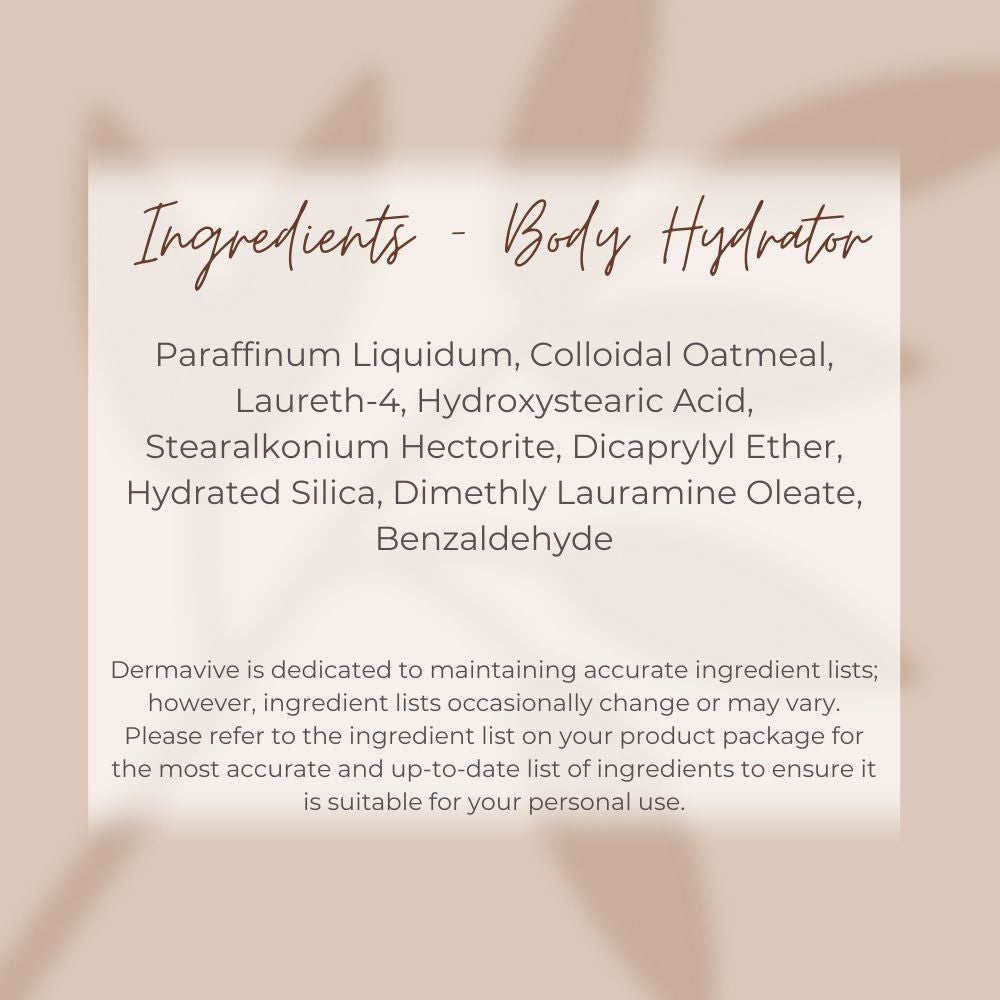 Dermavive Body Hydrator Ingredient tile, Purified water
Jojoba oil
Ethoxylated Cetearyl Alcohol
Colloidal Oatmeal
Stearic Acid
Beeswax
Guar gum
Vitamin E Tocopheryl Acetate
Sodium PCA.