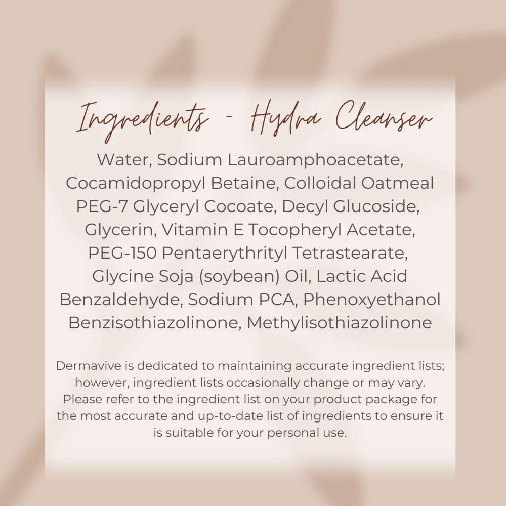 Dermavive Hydra Cleanser Ingredient tile, Purified water
Sodium lauroamphoacetate
Cocamidopropyl Betaine
Colloidal Oatmeal
PEG-7 glyceryl cocoate
Decyl glucoside
Glycerin
Vitamin E tocopheryl acetate.